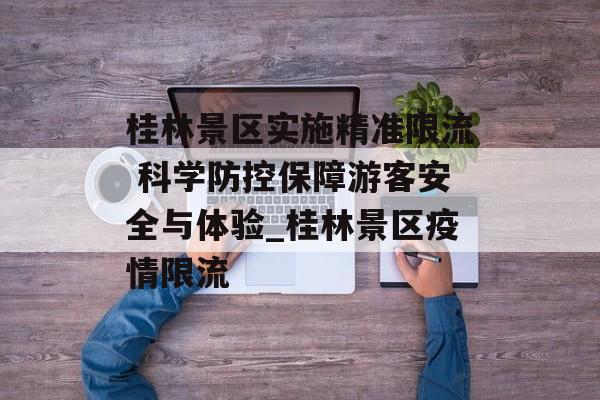 桂林景区实施精准限流 科学防控保障游客安全与体验_桂林景区疫情限流