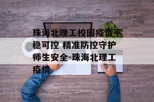 珠海北理工校园疫情平稳可控 精准防控守护师生安全-珠海北理工疫情