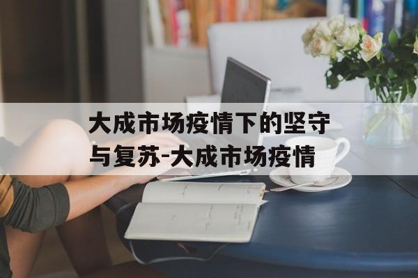 大成市场疫情下的坚守与复苏-大成市场疫情