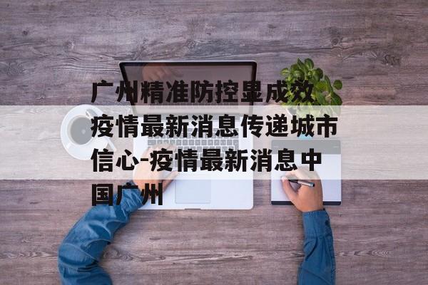 广州精准防控显成效 疫情最新消息传递城市信心-疫情最新消息中国广州