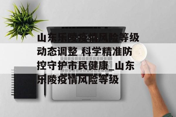 山东乐陵疫情风险等级动态调整 科学精准防控守护市民健康_山东乐陵疫情风险等级